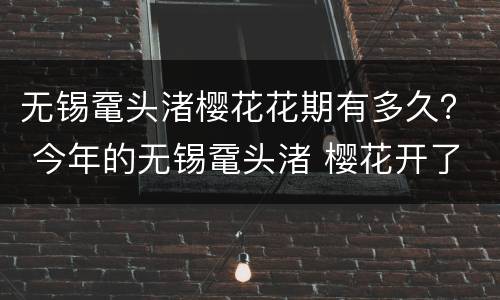 无锡鼋头渚樱花花期有多久？ 今年的无锡鼋头渚 樱花开了吗