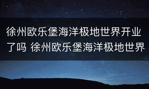 徐州欧乐堡海洋极地世界开业了吗 徐州欧乐堡海洋极地世界开业了吗今天