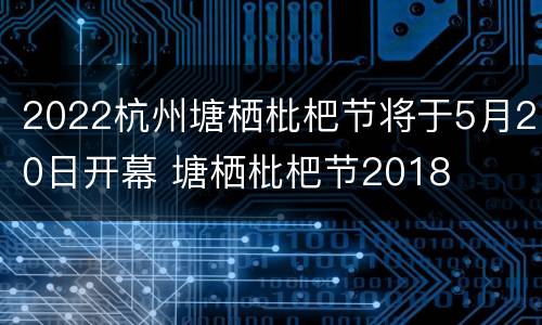 2022杭州塘栖枇杷节将于5月20日开幕 塘栖枇杷节2018