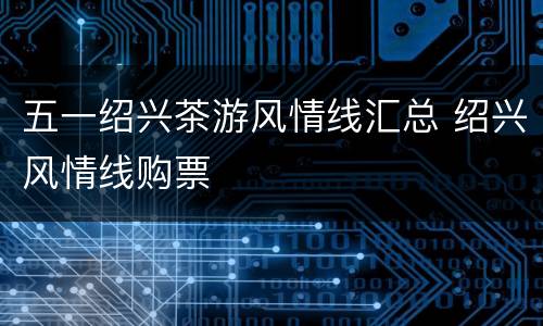 五一绍兴茶游风情线汇总 绍兴风情线购票