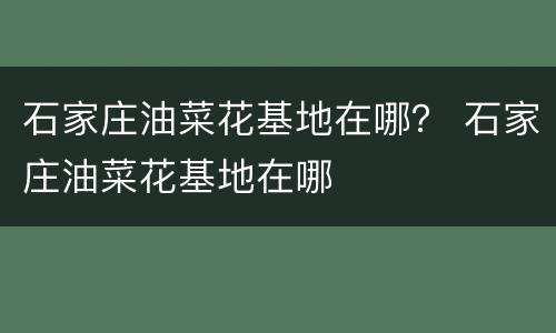石家庄油菜花基地在哪？ 石家庄油菜花基地在哪