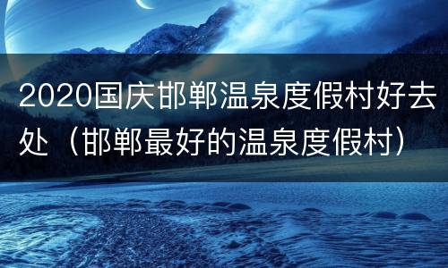 2020国庆邯郸温泉度假村好去处（邯郸最好的温泉度假村）