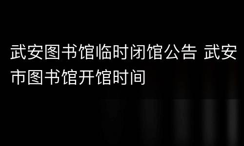 武安图书馆临时闭馆公告 武安市图书馆开馆时间