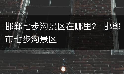 邯郸七步沟景区在哪里？ 邯郸市七步沟景区