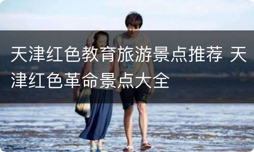 天津红色教育旅游景点推荐 天津红色革命景点大全