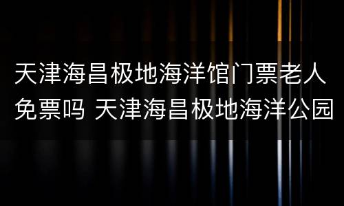 天津海昌极地海洋馆门票老人免票吗 天津海昌极地海洋公园老人要门票吗
