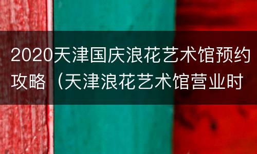 2020天津国庆浪花艺术馆预约攻略（天津浪花艺术馆营业时间）