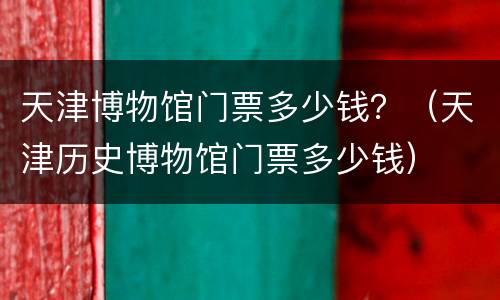 天津博物馆门票多少钱？（天津历史博物馆门票多少钱）