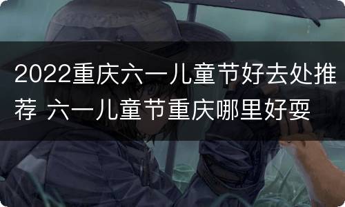 2022重庆六一儿童节好去处推荐 六一儿童节重庆哪里好耍