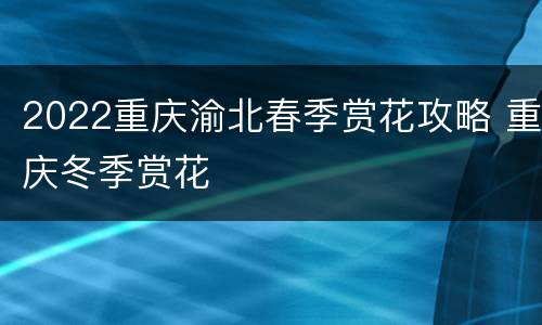 2022重庆渝北春季赏花攻略 重庆冬季赏花