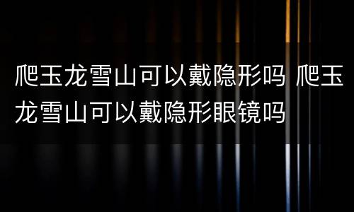 爬玉龙雪山可以戴隐形吗 爬玉龙雪山可以戴隐形眼镜吗