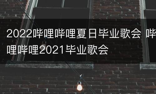 2022哔哩哔哩夏日毕业歌会 哔哩哔哩2021毕业歌会
