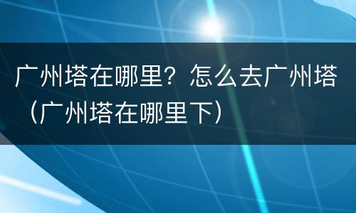 广州塔在哪里？怎么去广州塔（广州塔在哪里下）