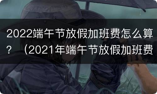 2022端午节放假加班费怎么算？（2021年端午节放假加班费）