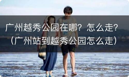 广州越秀公园在哪？怎么走？（广州站到越秀公园怎么走）