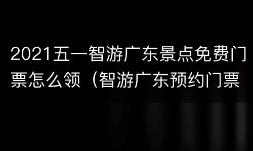 2021五一智游广东景点免费门票怎么领（智游广东预约门票是真的吗）