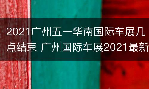 2021广州五一华南国际车展几点结束 广州国际车展2021最新时间表
