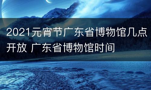 2021元宵节广东省博物馆几点开放 广东省博物馆时间
