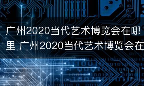 广州2020当代艺术博览会在哪里 广州2020当代艺术博览会在哪里举办