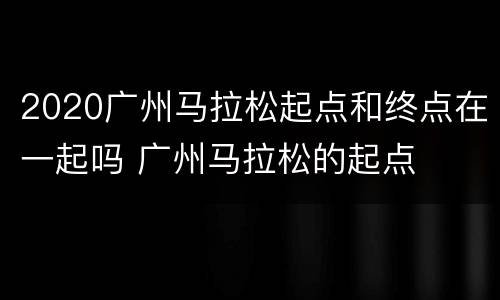 2020广州马拉松起点和终点在一起吗 广州马拉松的起点