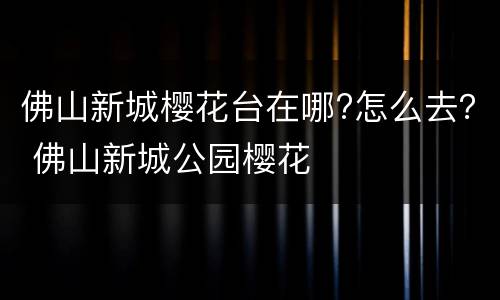 佛山新城樱花台在哪?怎么去？ 佛山新城公园樱花