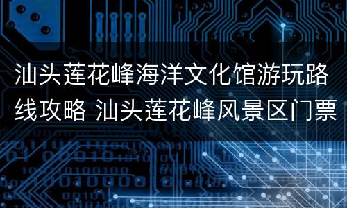汕头莲花峰海洋文化馆游玩路线攻略 汕头莲花峰风景区门票价格