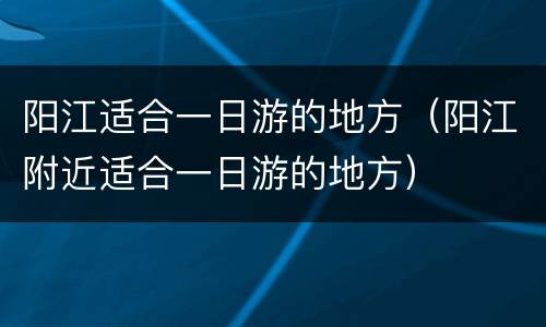 阳江适合一日游的地方（阳江附近适合一日游的地方）