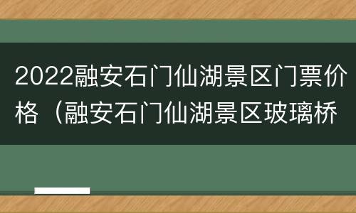 2022融安石门仙湖景区门票价格（融安石门仙湖景区玻璃桥门票）