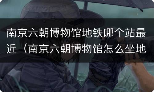 南京六朝博物馆地铁哪个站最近（南京六朝博物馆怎么坐地铁）