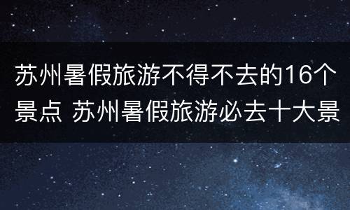 苏州暑假旅游不得不去的16个景点 苏州暑假旅游必去十大景点