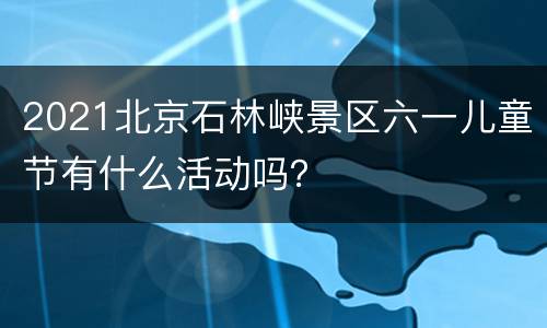 2021北京石林峡景区六一儿童节有什么活动吗？