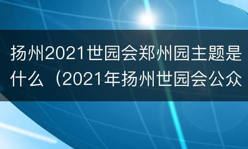 扬州2021世园会郑州园主题是什么（2021年扬州世园会公众号）