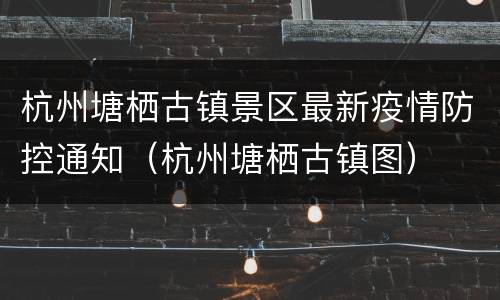 杭州塘栖古镇景区最新疫情防控通知（杭州塘栖古镇图）