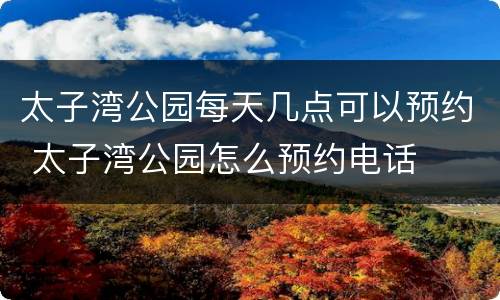 太子湾公园每天几点可以预约 太子湾公园怎么预约电话