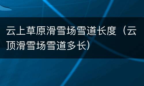 云上草原滑雪场雪道长度（云顶滑雪场雪道多长）
