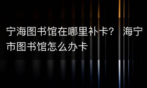 宁海图书馆在哪里补卡？ 海宁市图书馆怎么办卡