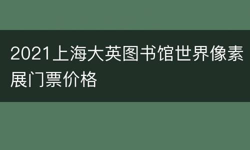 2021上海大英图书馆世界像素展门票价格
