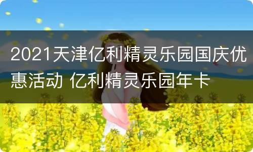 2021天津亿利精灵乐园国庆优惠活动 亿利精灵乐园年卡