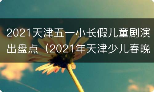 2021天津五一小长假儿童剧演出盘点（2021年天津少儿春晚展演）