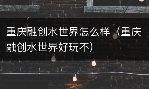 重庆融创水世界怎么样（重庆融创水世界好玩不）