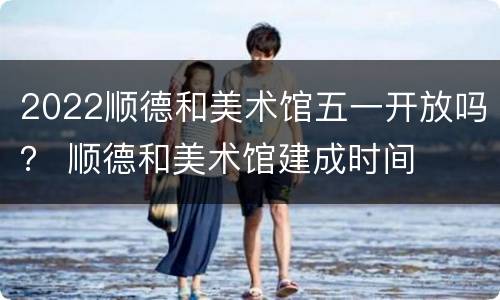 2022顺德和美术馆五一开放吗？ 顺德和美术馆建成时间