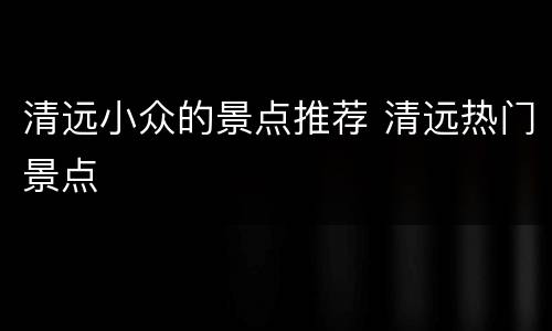 清远小众的景点推荐 清远热门景点