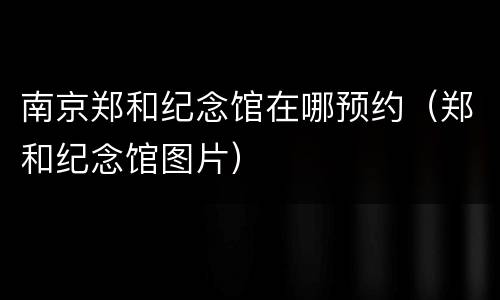 南京郑和纪念馆在哪预约（郑和纪念馆图片）