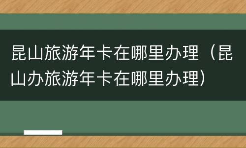 昆山旅游年卡在哪里办理（昆山办旅游年卡在哪里办理）