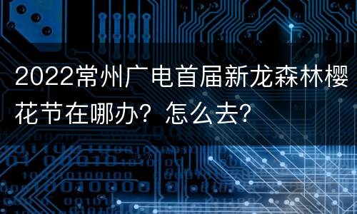2022常州广电首届新龙森林樱花节在哪办？怎么去？