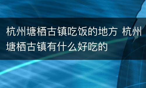 杭州塘栖古镇吃饭的地方 杭州塘栖古镇有什么好吃的