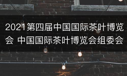 2021第四届中国国际茶叶博览会 中国国际茶叶博览会组委会
