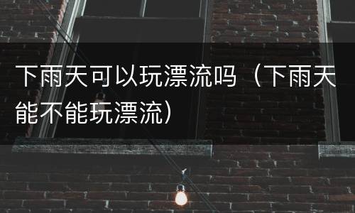 下雨天可以玩漂流吗（下雨天能不能玩漂流）