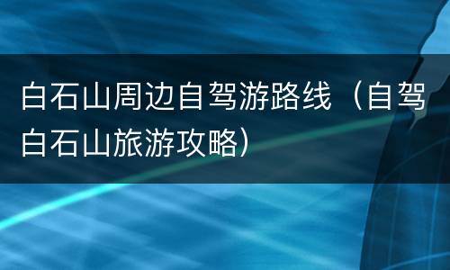 白石山周边自驾游路线（自驾白石山旅游攻略）
