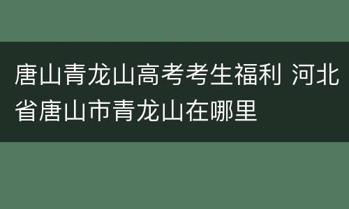 唐山青龙山高考考生福利 河北省唐山市青龙山在哪里